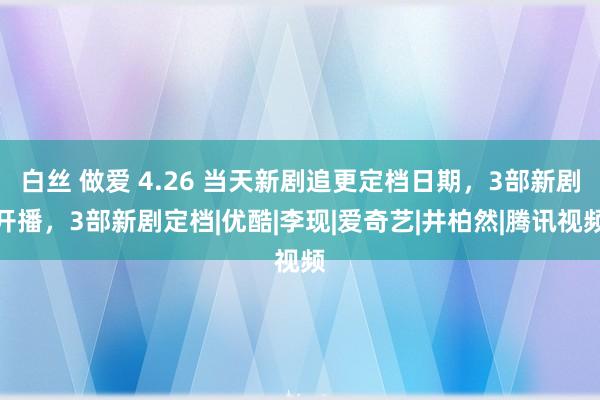 白丝 做爱 4.26 当天新剧追更定档日期，3部新剧开播，3部新剧定档|优酷|李现|爱奇艺|井柏然|腾讯视频