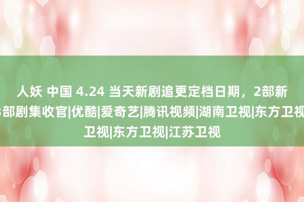 人妖 中国 4.24 当天新剧追更定档日期，2部新剧开播，3部剧集收官|优酷|爱奇艺|腾讯视频|湖南卫视|东方卫视|江苏卫视