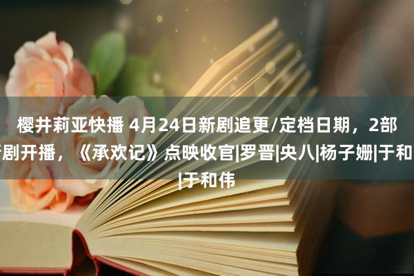 樱井莉亚快播 4月24日新剧追更/定档日期，2部新剧开播，《承欢记》点映收官|罗晋|央八|杨子姗|于和伟