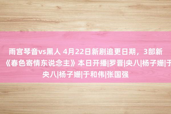 雨宫琴音vs黑人 4月22日新剧追更日期，3部新剧本日开播，《春色寄情东说念主》本日开播|罗晋|央八|杨子姗|于和伟|张国强