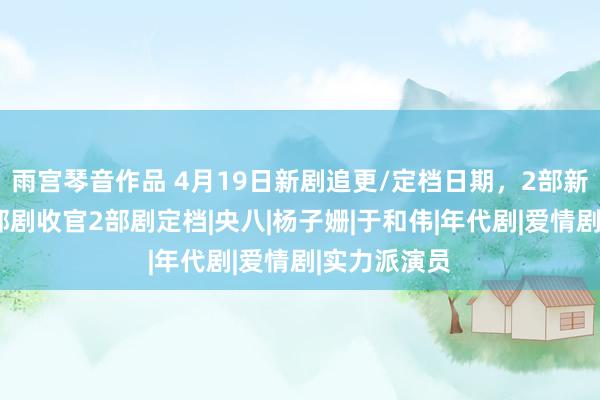 雨宫琴音作品 4月19日新剧追更/定档日期，2部新剧开播，1部剧收官2部剧定档|央八|杨子姗|于和伟|年代剧|爱情剧|实力派演员