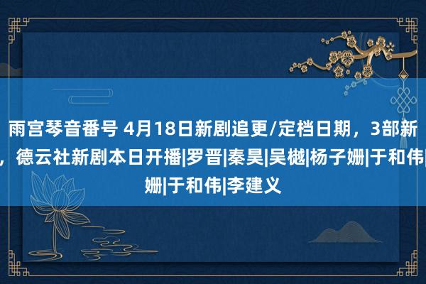 雨宫琴音番号 4月18日新剧追更/定档日期，3部新剧开播，德云社新剧本日开播|罗晋|秦昊|吴樾|杨子姗|于和伟|李建义