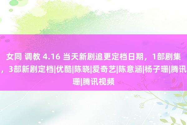 女同 调教 4.16 当天新剧追更定档日期，1部剧集收官，3部新剧定档|优酷|陈晓|爱奇艺|陈意涵|杨子珊|腾讯视频