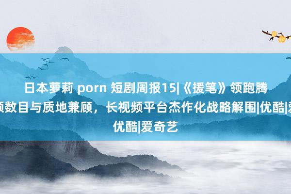 日本萝莉 porn 短剧周报15|《援笔》领跑腾讯视频数目与质地兼顾，长视频平台杰作化战略解围|优酷|爱奇艺