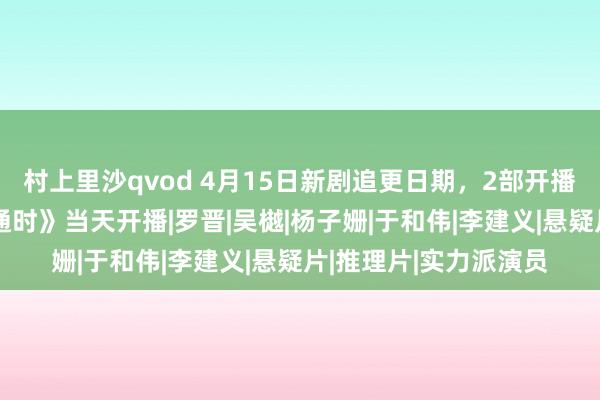 村上里沙qvod 4月15日新剧追更日期，2部开播1部收官，《群星精通时》当天开播|罗晋|吴樾|杨子姗|于和伟|李建义|悬疑片|推理片|实力派演员