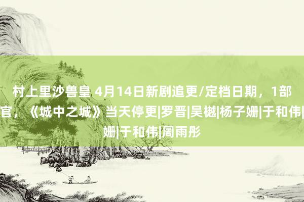 村上里沙兽皇 4月14日新剧追更/定档日期，1部短剧收官，《城中之城》当天停更|罗晋|吴樾|杨子姗|于和伟|周雨彤