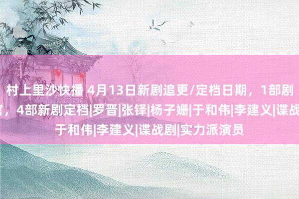 村上里沙快播 4月13日新剧追更/定档日期，1部剧开播1部剧收官，4部新剧定档|罗晋|张铎|杨子姗|于和伟|李建义|谍战剧|实力派演员