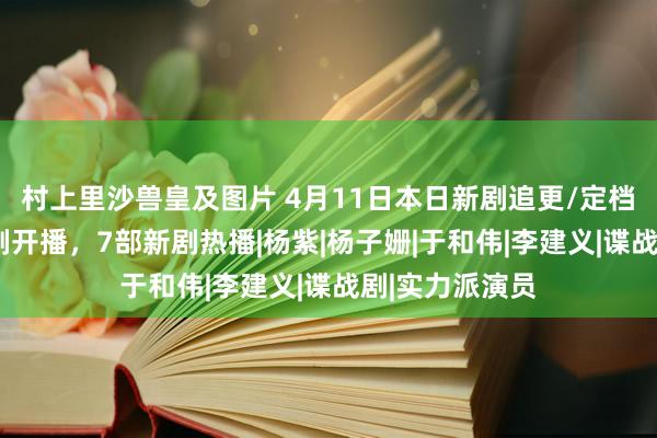 村上里沙兽皇及图片 4月11日本日新剧追更/定档日期，2部新剧开播，7部新剧热播|杨紫|杨子姗|于和伟|李建义|谍战剧|实力派演员