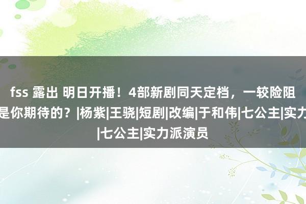 fss 露出 明日开播！4部新剧同天定档，一较险阻，哪部是你期待的？|杨紫|王骁|短剧|改编|于和伟|七公主|实力派演员