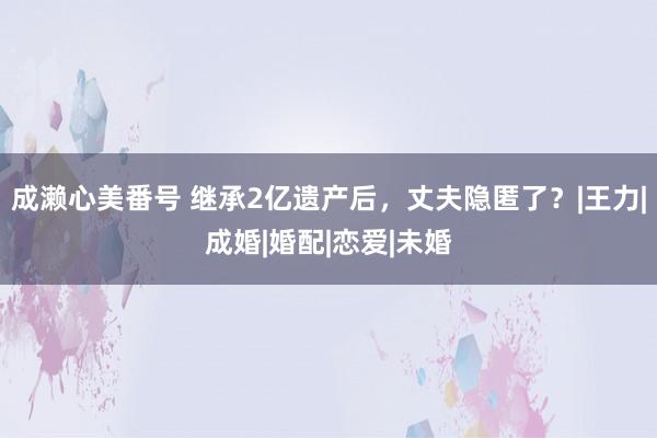 成濑心美番号 继承2亿遗产后，丈夫隐匿了？|王力|成婚|婚配|恋爱|未婚